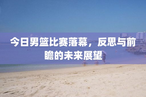 今日男篮比赛落幕，反思与前瞻的未来展望
