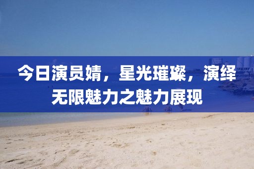 今日演员婧，星光璀璨，演绎无限魅力之魅力展现