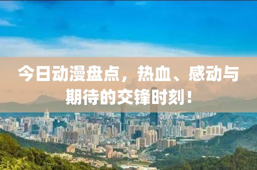 今日动漫盘点，热血、感动与期待的交锋时刻！