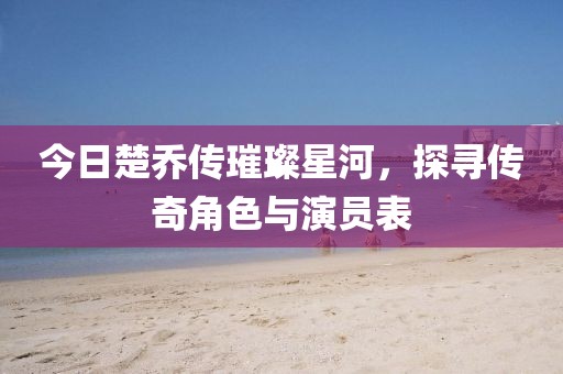 今日楚乔传璀璨星河，探寻传奇角色与演员表