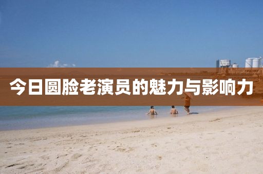 今日圆脸老演员的魅力与影响力