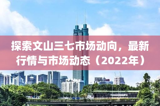 探索文山三七市场动向，最新行情与市场动态（2022年）