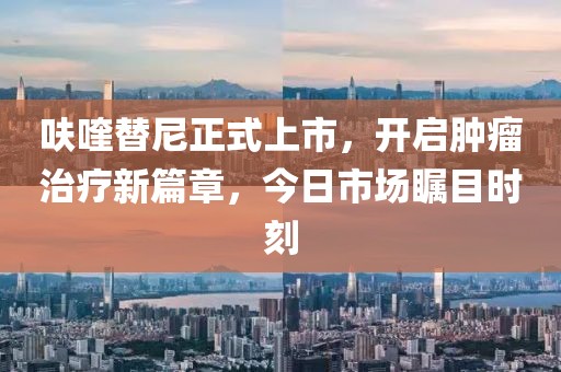 呋喹替尼正式上市，开启肿瘤治疗新篇章，今日市场瞩目时刻