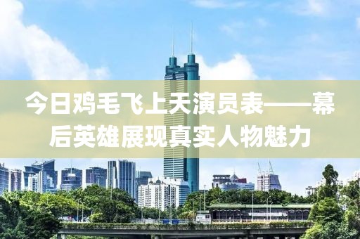 今日鸡毛飞上天演员表——幕后英雄展现真实人物魅力