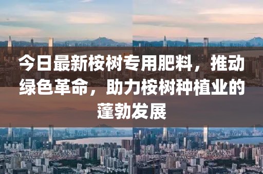 今日最新桉树专用肥料，推动绿色革命，助力桉树种植业的蓬勃发展
