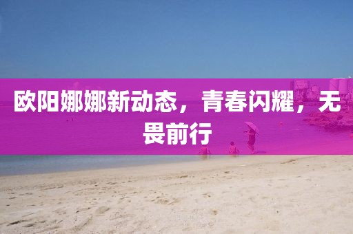 欧阳娜娜新动态，青春闪耀，无畏前行