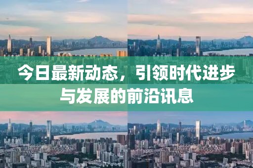 今日最新动态，引领时代进步与发展的前沿讯息