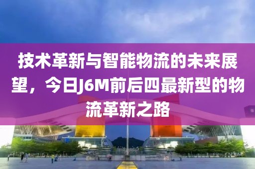 技术革新与智能物流的未来展望，今日J6M前后四最新型的物流革新之路