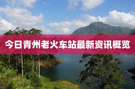 今日青州老火车站最新资讯概览