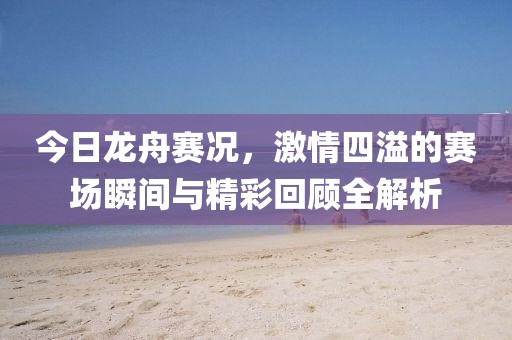今日龙舟赛况，激情四溢的赛场瞬间与精彩回顾全解析