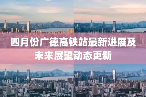 四月份广德高铁站最新进展及未来展望动态更新