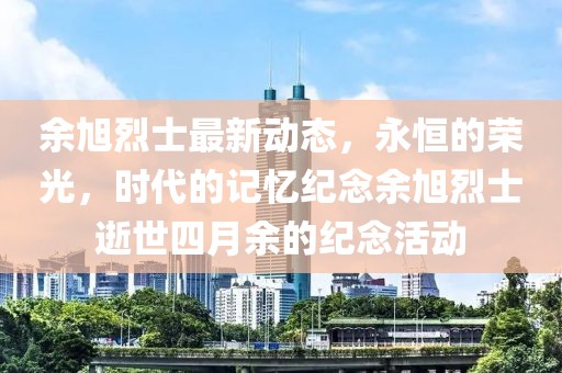 余旭烈士最新动态，永恒的荣光，时代的记忆纪念余旭烈士逝世四月余的纪念活动