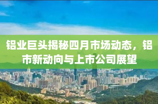 铝业巨头揭秘四月市场动态，铝市新动向与上市公司展望
