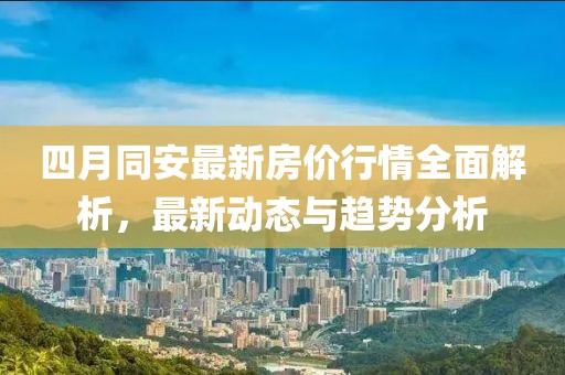 四月同安最新房价行情全面解析，最新动态与趋势分析