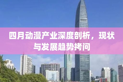 四月动漫产业深度剖析，现状与发展趋势拷问