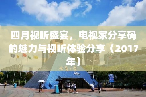 四月视听盛宴，电视家分享码的魅力与视听体验分享（2017年）