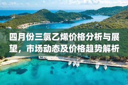 四月份三氯乙烯价格分析与展望，市场动态及价格趋势解析