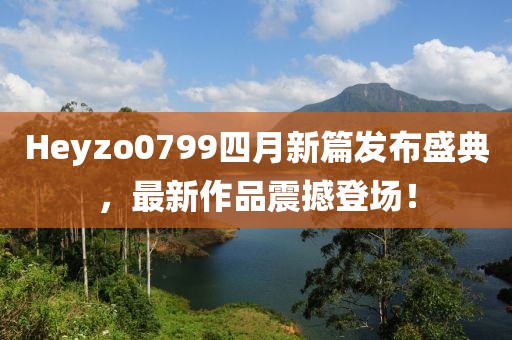 Heyzo0799四月新篇发布盛典，最新作品震撼登场！
