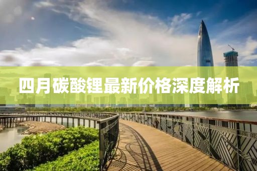 四月碳酸锂最新价格深度解析