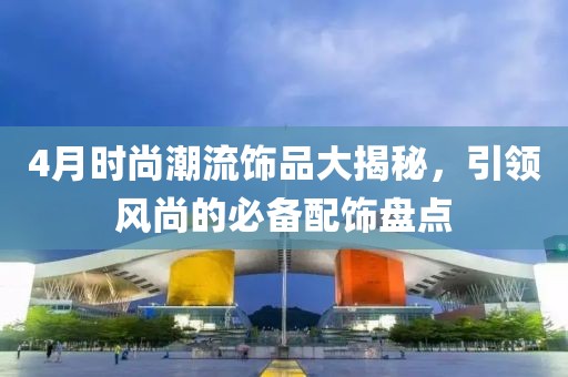 4月时尚潮流饰品大揭秘，引领风尚的必备配饰盘点