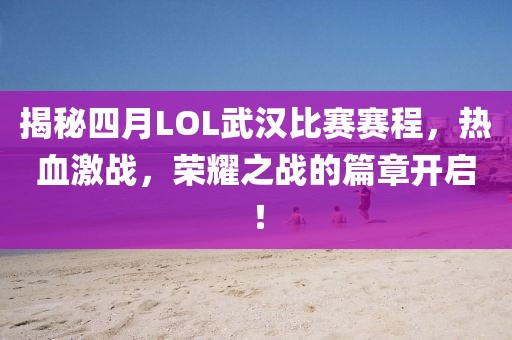 揭秘四月LOL武汉比赛赛程，热血激战，荣耀之战的篇章开启！