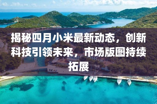 揭秘四月小米最新动态，创新科技引领未来，市场版图持续拓展