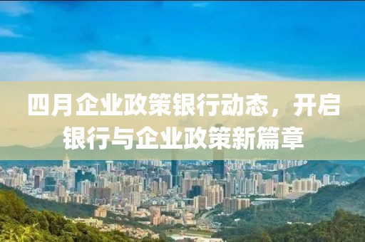 四月企业政策银行动态，开启银行与企业政策新篇章