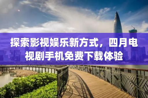 探索影视娱乐新方式，四月电视剧手机免费下载体验