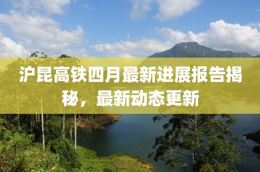 沪昆高铁四月最新进展报告揭秘，最新动态更新