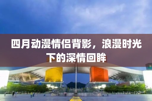 四月动漫情侣背影，浪漫时光下的深情回眸