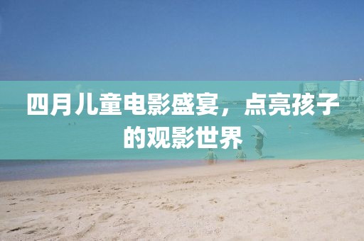 四月儿童电影盛宴，点亮孩子的观影世界