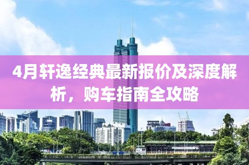 4月轩逸经典最新报价及深度解析，购车指南全攻略