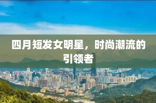 四月短发女明星，时尚潮流的引领者