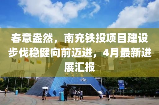 春意盎然，南充铁投项目建设步伐稳健向前迈进，4月最新进展汇报