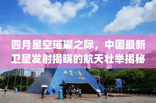 四月星空璀璨之际，中国最新卫星发射揭晓的航天壮举揭秘