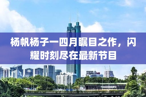 杨帆杨子一四月瞩目之作，闪耀时刻尽在最新节目