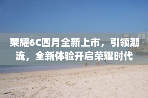 荣耀6C四月全新上市，引领潮流，全新体验开启荣耀时代