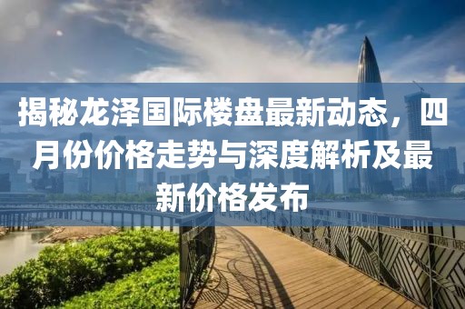 揭秘龙泽国际楼盘最新动态，四月份价格走势与深度解析及最新价格发布