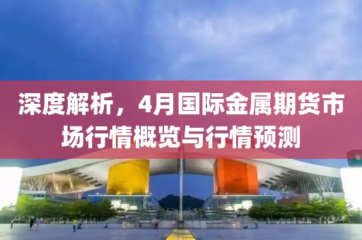 深度解析，4月国际金属期货市场行情概览与行情预测
