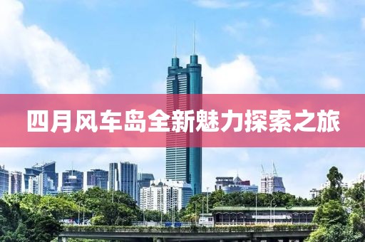 四月风车岛全新魅力探索之旅