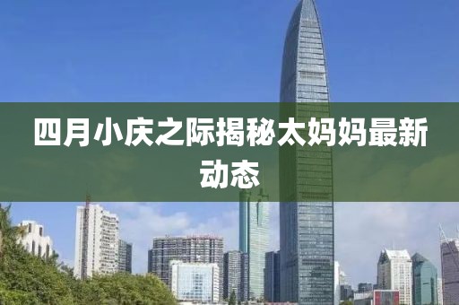 四月小庆之际揭秘太妈妈最新动态