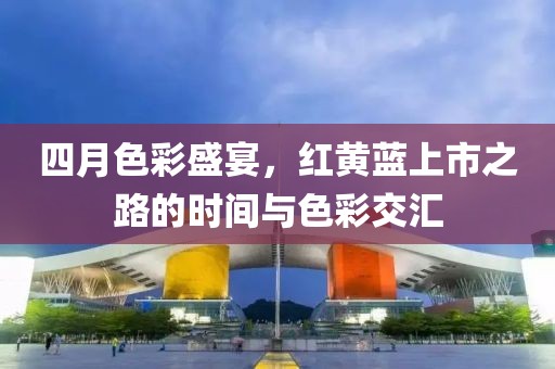 四月色彩盛宴，红黄蓝上市之路的时间与色彩交汇