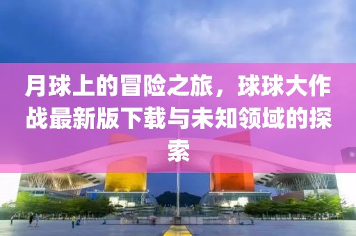 月球上的冒险之旅，球球大作战最新版下载与未知领域的探索