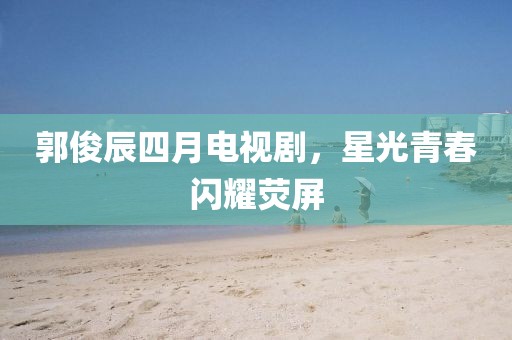 郭俊辰四月电视剧，星光青春闪耀荧屏