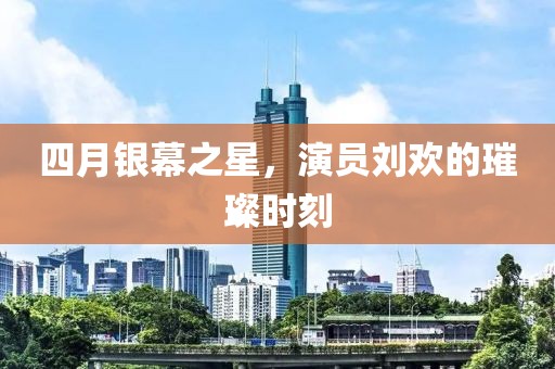 四月银幕之星，演员刘欢的璀璨时刻