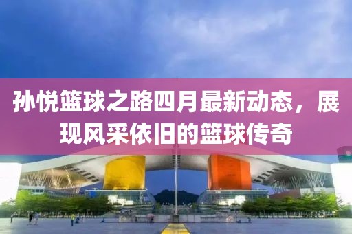 孙悦篮球之路四月最新动态，展现风采依旧的篮球传奇