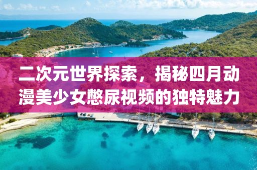 二次元世界探索，揭秘四月动漫美少女憋尿视频的独特魅力