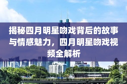 揭秘四月明星吻戏背后的故事与情感魅力，四月明星吻戏视频全解析