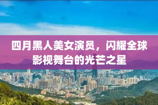 四月黑人美女演员，闪耀全球影视舞台的光芒之星
