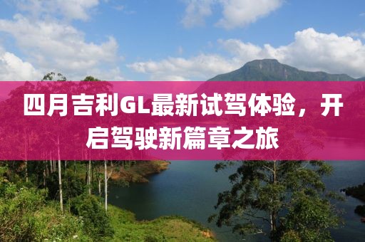 四月吉利GL最新试驾体验，开启驾驶新篇章之旅